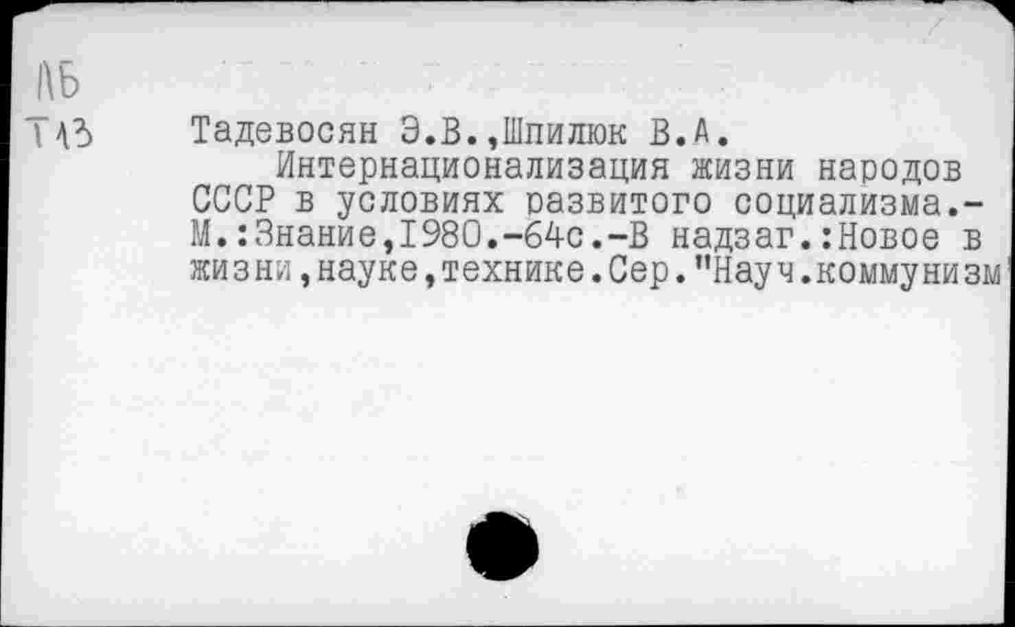 ﻿ИЗ Тадевосян Э.В.,Шпилюк В.А.
Интернационализация жизни народов СССР в условиях развитого социализма.-М.:Знание,1980.-64с.-В надзаг.:Новое в жизни,науке,технике.Сер.’’Науч.коммунизм